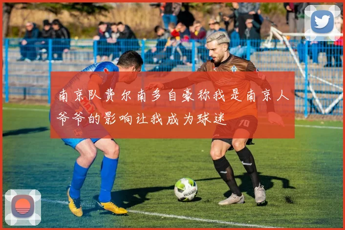 南京队费尔南多自豪称我是南京人爷爷的影响让我成为球迷