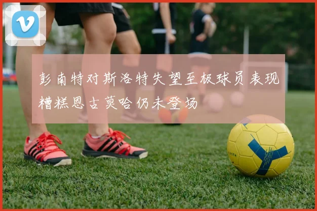 彭南特对斯洛特失望至极球员表现糟糕恩古莫哈仍未登场
