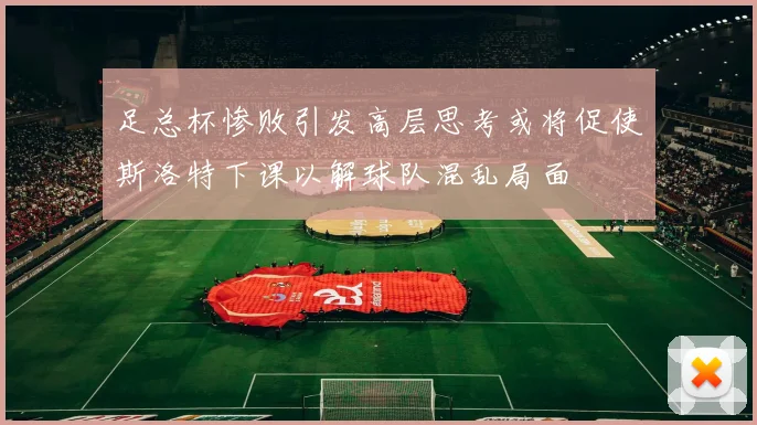 足总杯惨败引发高层思考或将促使斯洛特下课以解球队混乱局面