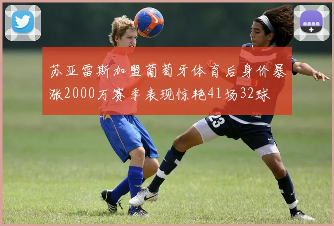 苏亚雷斯加盟葡萄牙体育后身价暴涨2000万赛季表现惊艳41场32球
