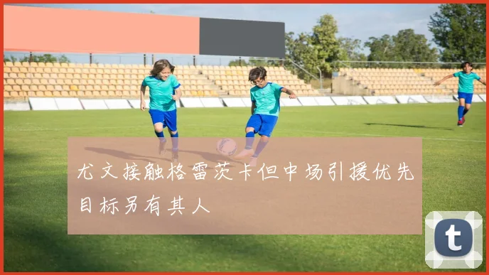 尤文接触格雷茨卡但中场引援优先目标另有其人