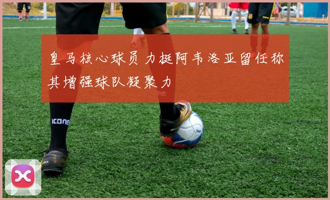 皇马核心球员力挺阿韦洛亚留任称其增强球队凝聚力