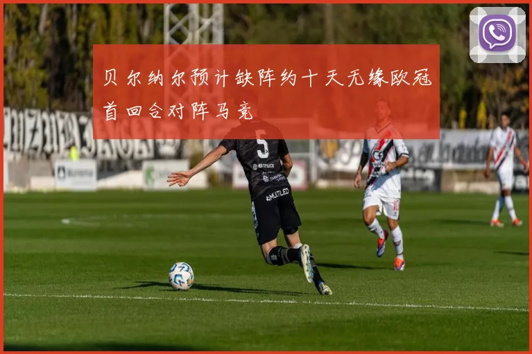贝尔纳尔预计缺阵约十天无缘欧冠首回合对阵马竞