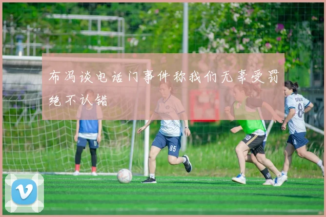 布冯谈电话门事件称我们无辜受罚绝不认错