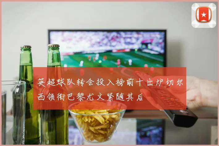 英超球队转会投入榜前十出炉切尔西领衔巴黎尤文紧随其后