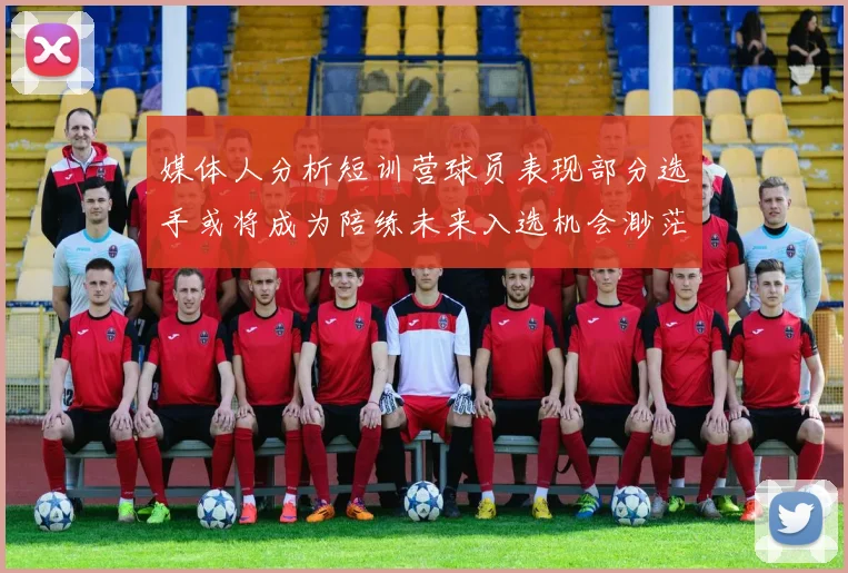 媒体人分析短训营球员表现部分选手或将成为陪练未来入选机会渺茫