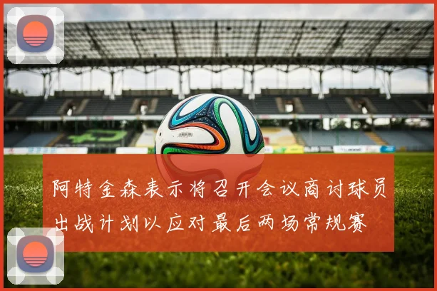 阿特金森表示将召开会议商讨球员出战计划以应对最后两场常规赛