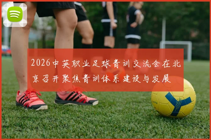 2026中英职业足球青训交流会在北京召开聚焦青训体系建设与发展