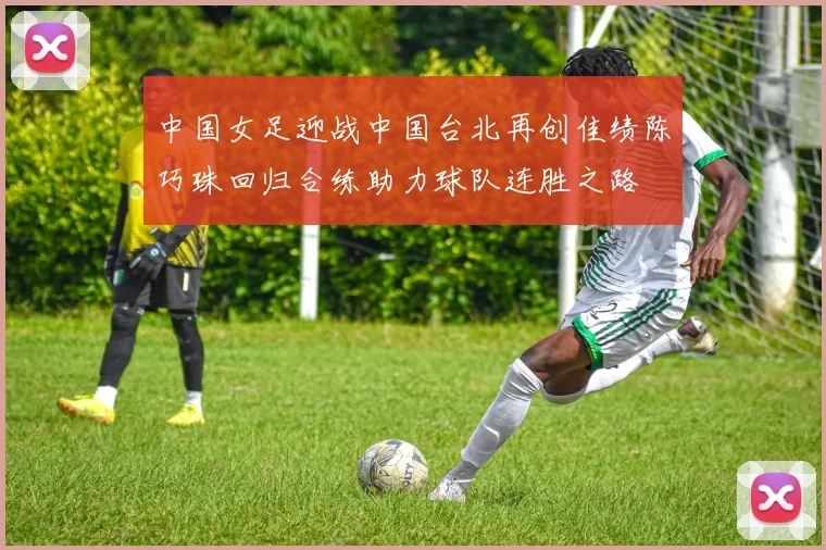 中国女足迎战中国台北再创佳绩陈巧珠回归合练助力球队连胜之路