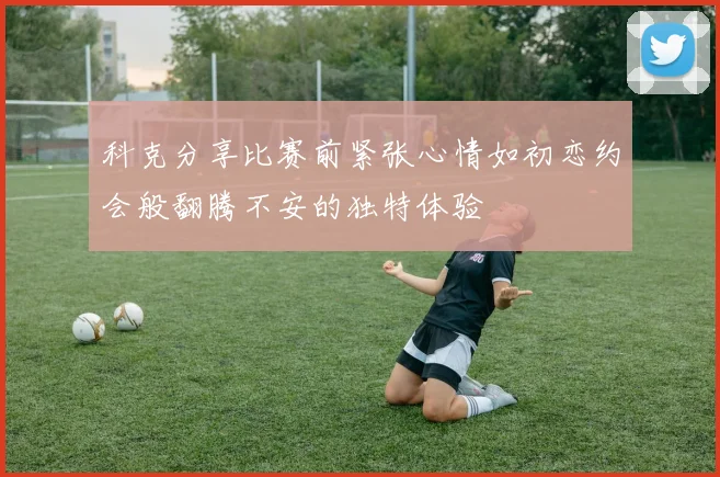 科克分享比赛前紧张心情如初恋约会般翻腾不安的独特体验