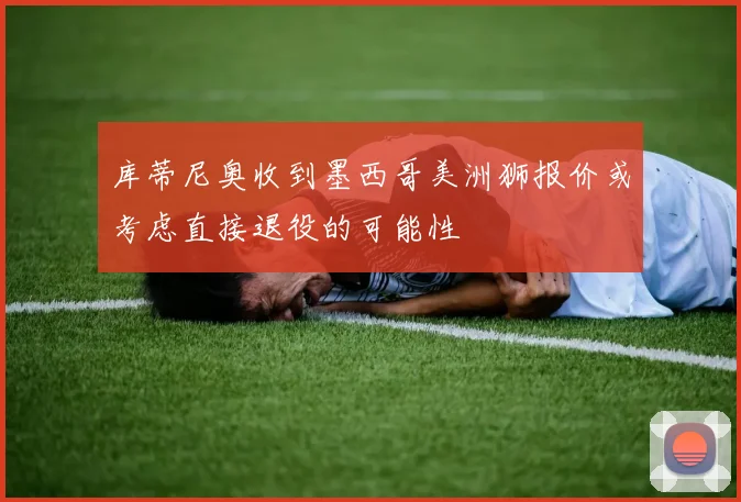 库蒂尼奥收到墨西哥美洲狮报价或考虑直接退役的可能性