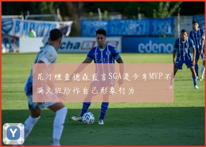 昆汀理查德森直言SGA是今年MVP不满文班炒作自己形象行为