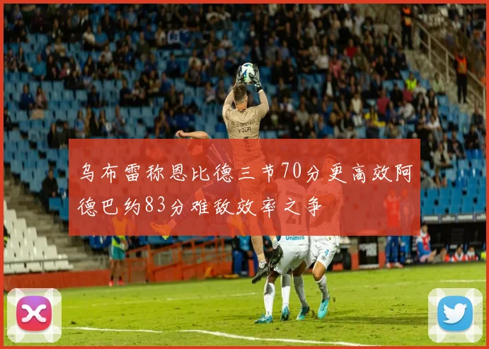 乌布雷称恩比德三节70分更高效阿德巴约83分难敌效率之争