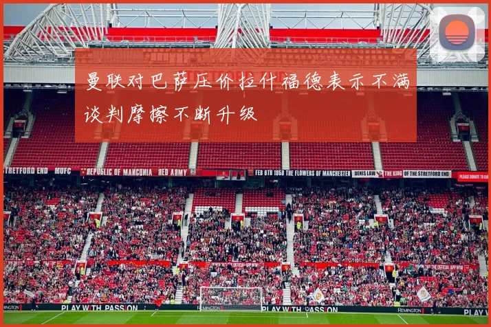 曼联对巴萨压价拉什福德表示不满谈判摩擦不断升级
