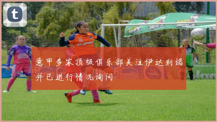 意甲多家顶级俱乐部关注伊达利诺并已进行情况询问