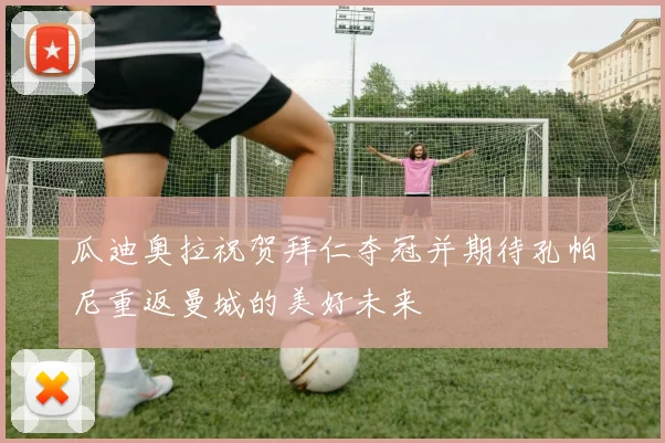 瓜迪奥拉祝贺拜仁夺冠并期待孔帕尼重返曼城的美好未来